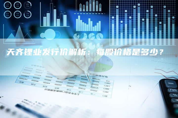 天齐锂业发行价解析：每股价格是多少？