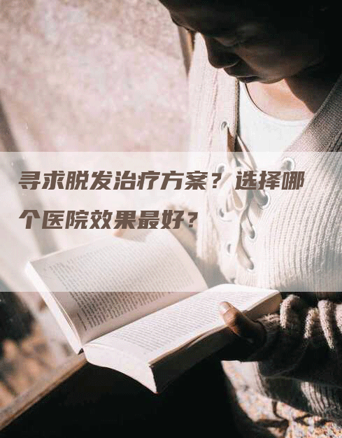 寻求脱发治疗方案？选择哪个医院效果最好？