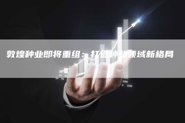 敦煌种业即将重组：打造种业领域新格局