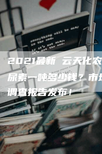 2021最新 云天化农用尿素一吨多少钱？市场价格调查报告发布！