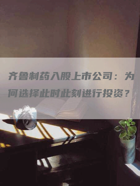 齐鲁制药入股上市公司：为何选择此时此刻进行投资？