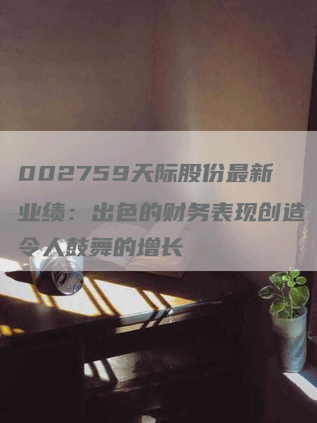 002759天际股份最新业绩：出色的财务表现创造令人鼓舞的增长