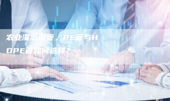 农业灌溉用管，PE管与HDPE管如何选择？