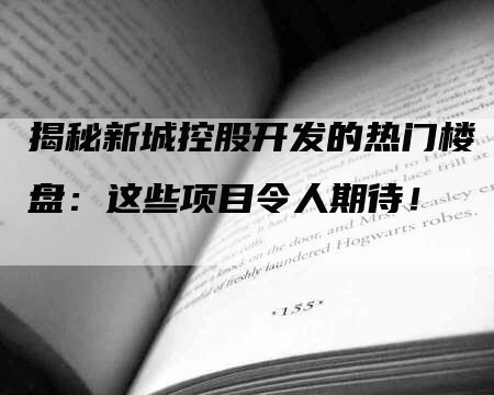 揭秘新城控股开发的热门楼盘：这些项目令人期待！