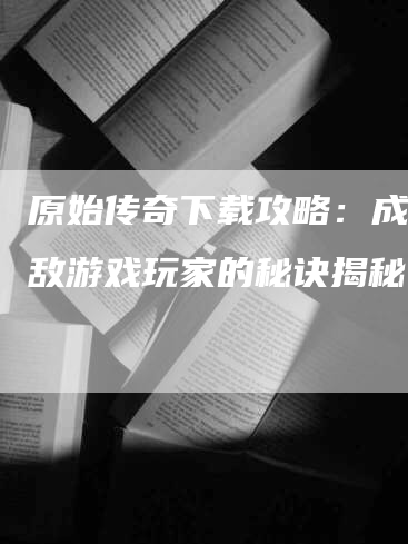 原始传奇下载攻略：成为无敌游戏玩家的秘诀揭秘