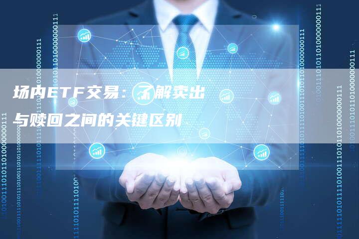场内ETF交易：了解卖出与赎回之间的关键区别