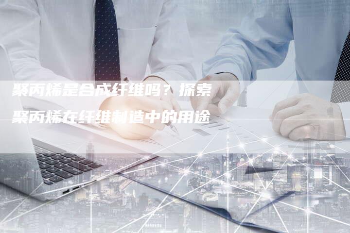 聚丙烯是合成纤维吗？探索聚丙烯在纤维制造中的用途