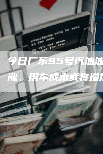 今日广东95号汽油油价上涨，用车成本或将增加！