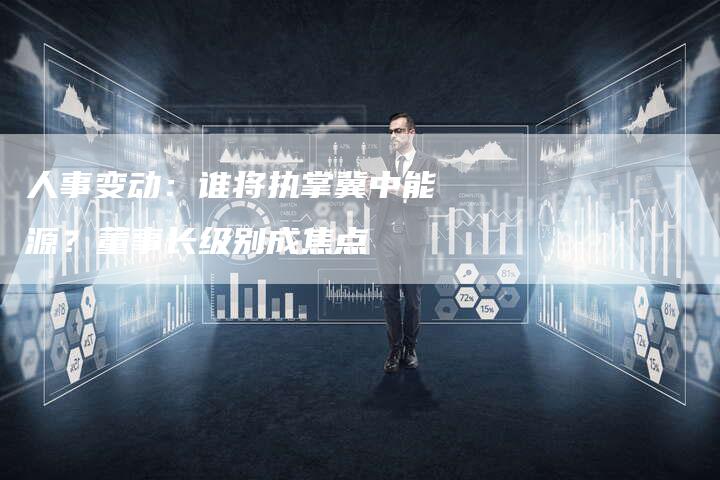 人事变动：谁将执掌冀中能源？董事长级别成焦点