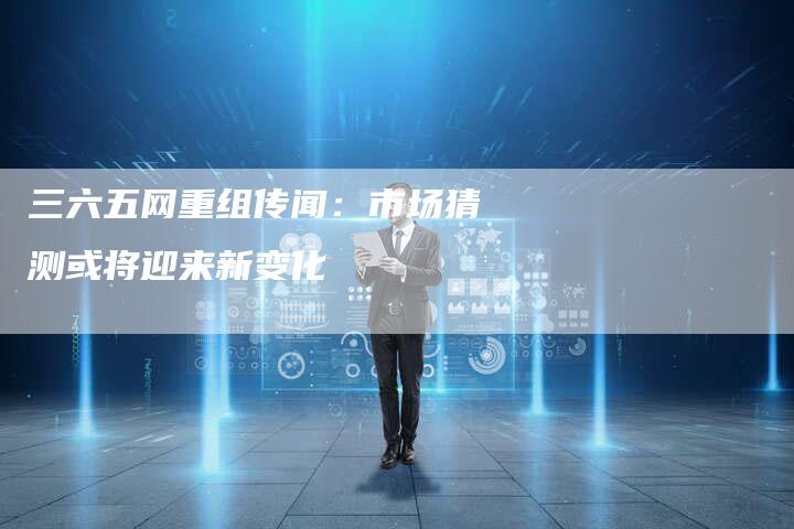 三六五网重组传闻：市场猜测或将迎来新变化