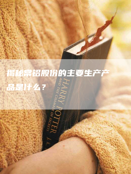 揭秘常铝股份的主要生产产品是什么？