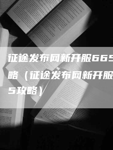 征途发布网新开服665攻略（征途发布网新开服665攻略）