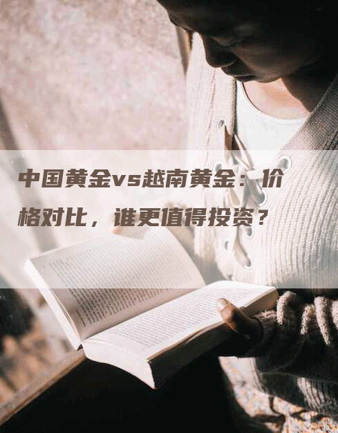 中国黄金vs越南黄金：价格对比，谁更值得投资？