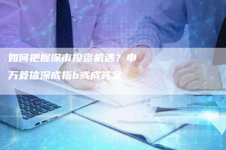 如何把握深市投资机遇？申万菱信深成指b或成答案