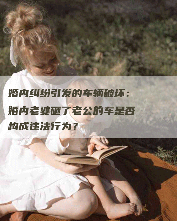 婚内纠纷引发的车辆破坏：婚内老婆砸了老公的车是否构成违法行为？