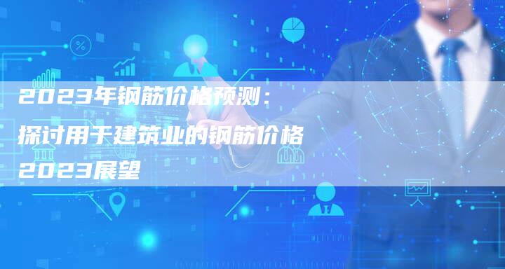 2023年钢筋价格预测：探讨用于建筑业的钢筋价格2023展望