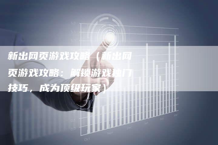 新出网页游戏攻略（新出网页游戏攻略：解锁游戏独门技巧，成为顶级玩家）