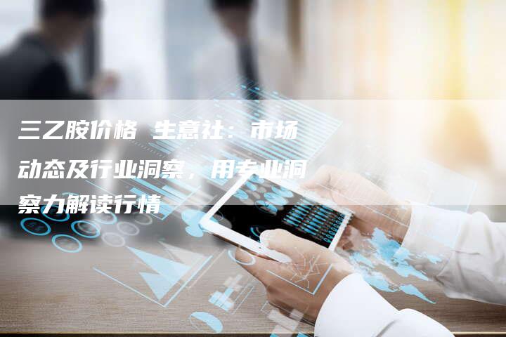 三乙胺价格 生意社：市场动态及行业洞察，用专业洞察力解读行情