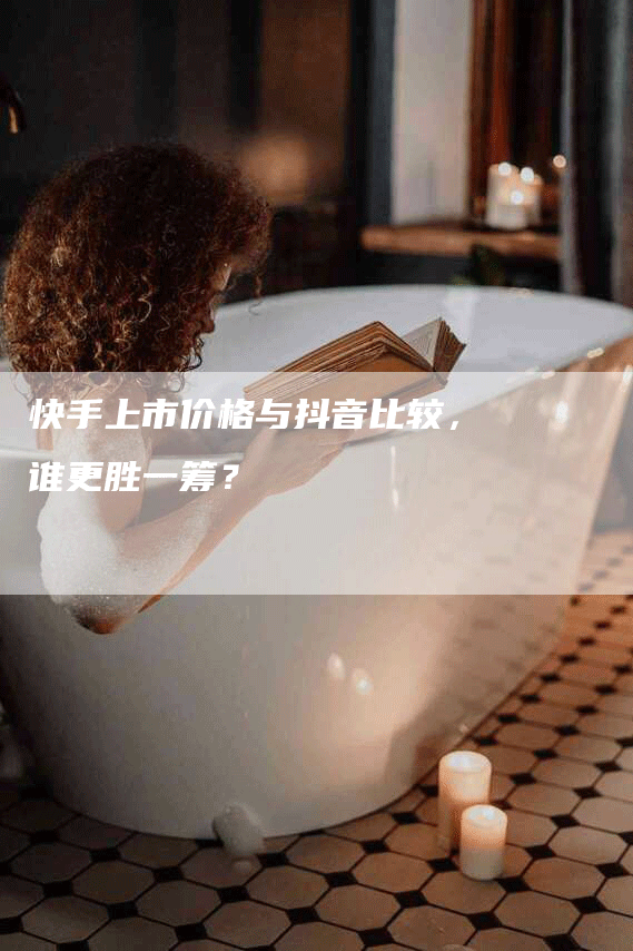 快手上市价格与抖音比较，谁更胜一筹？