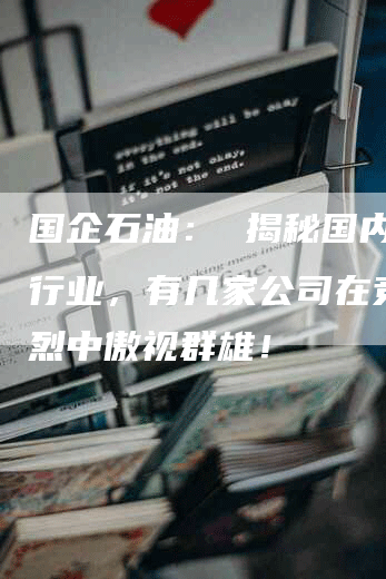 国企石油： 揭秘国内石油行业，有几家公司在竞争激烈中傲视群雄！