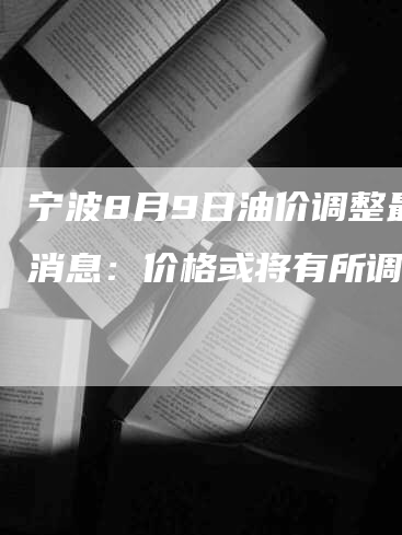 宁波8月9日油价调整最新消息：价格或将有所调整