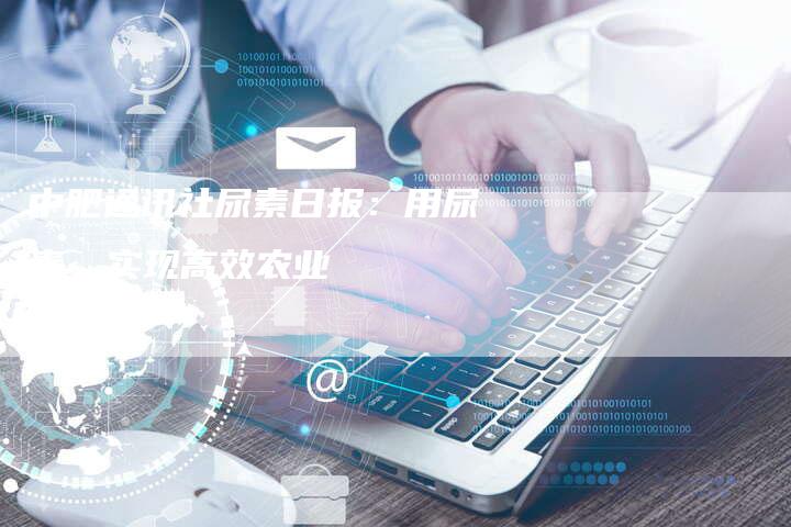 中肥通讯社尿素日报：用尿素，实现高效农业