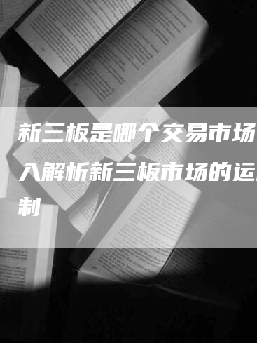 新三板是哪个交易市场？深入解析新三板市场的运作机制