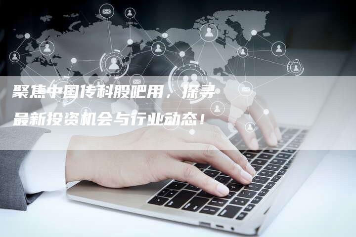 聚焦中国传科股吧用，探寻最新投资机会与行业动态！