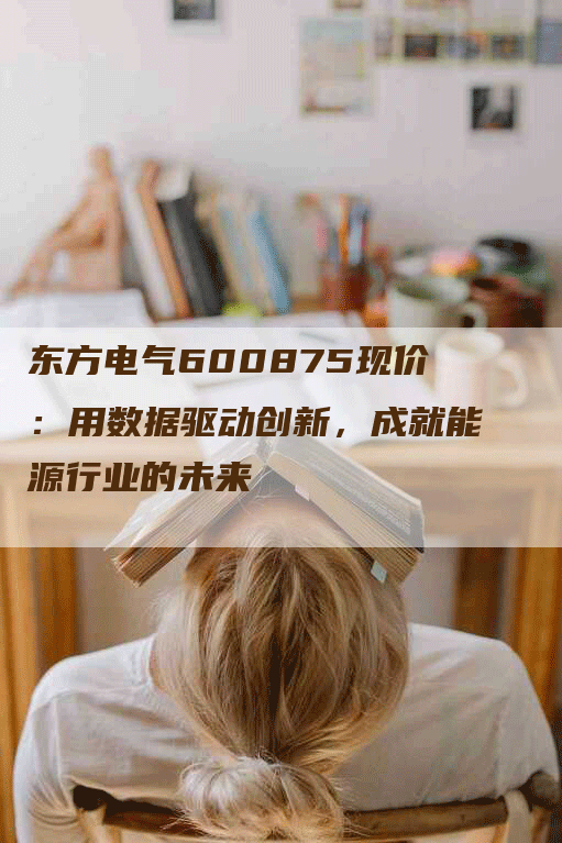 东方电气600875现价：用数据驱动创新，成就能源行业的未来