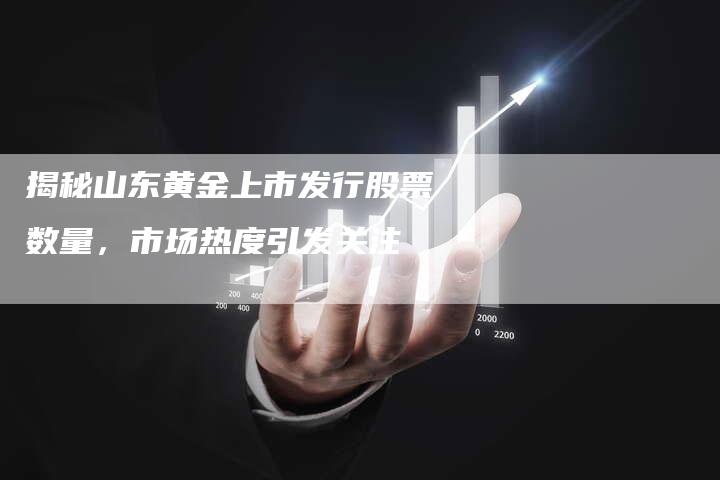 揭秘山东黄金上市发行股票数量，市场热度引发关注