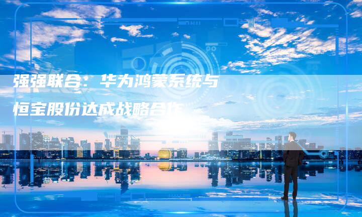 强强联合：华为鸿蒙系统与恒宝股份达成战略合作