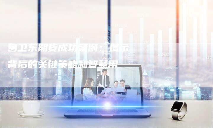 葛卫东期货成功案例：揭示背后的关键策略和智慧用