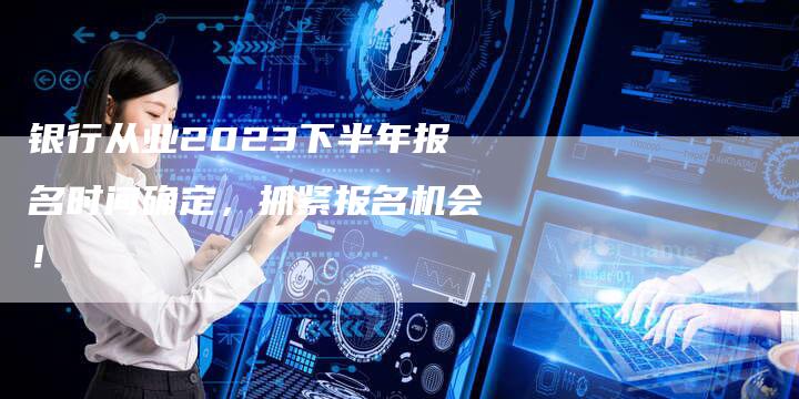 银行从业2023下半年报名时间确定，抓紧报名机会！