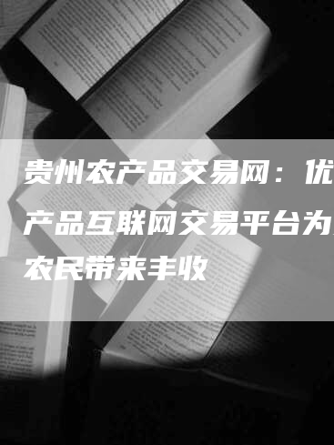 贵州农产品交易网：优质农产品互联网交易平台为贵州农民带来丰收