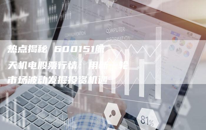 热点揭秘 600151航天机电股票行情：用新一轮市场波动发掘投资机遇