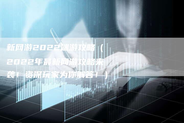 新网游2022端游攻略（2022年最新网游攻略来袭！资深玩家为你解答！）