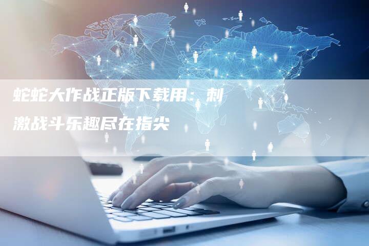 蛇蛇大作战正版下载用：刺激战斗乐趣尽在指尖