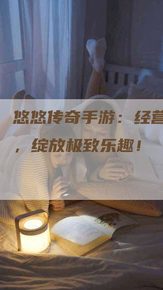 悠悠传奇手游：经营新时代，绽放极致乐趣！