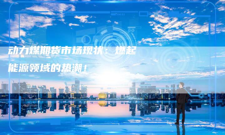 动力煤期货市场现状：燃起能源领域的热潮！