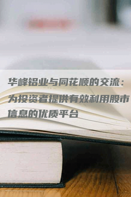 华峰铝业与同花顺的交流：为投资者提供有效利用股市信息的优质平台