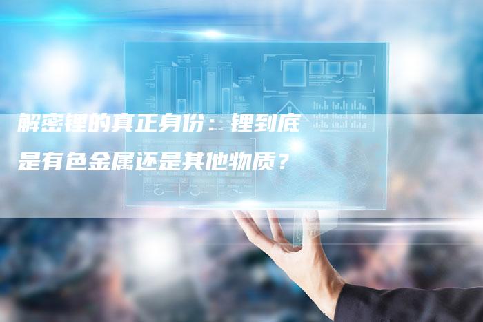 解密锂的真正身份：锂到底是有色金属还是其他物质？