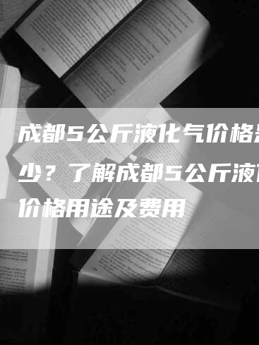 成都5公斤液化气价格是多少？了解成都5公斤液化气价格用途及费用