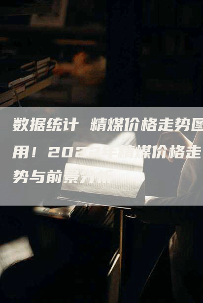 数据统计 精煤价格走势图用！2022年精煤价格走势与前景分析