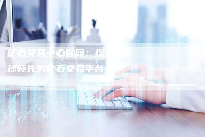 矿石交易中心官网：探索全球领先的矿石交易平台