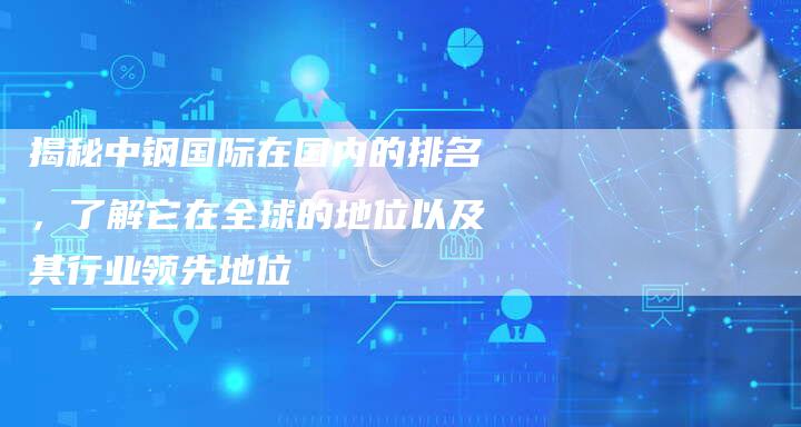 揭秘中钢国际在国内的排名，了解它在全球的地位以及其行业领先地位