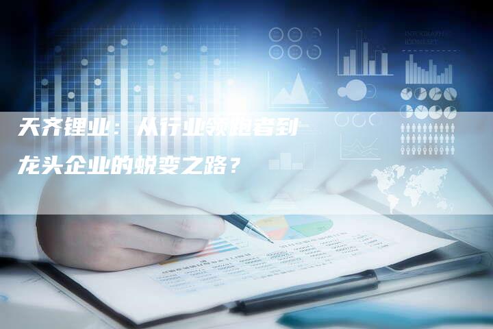 天齐锂业：从行业领跑者到龙头企业的蜕变之路？