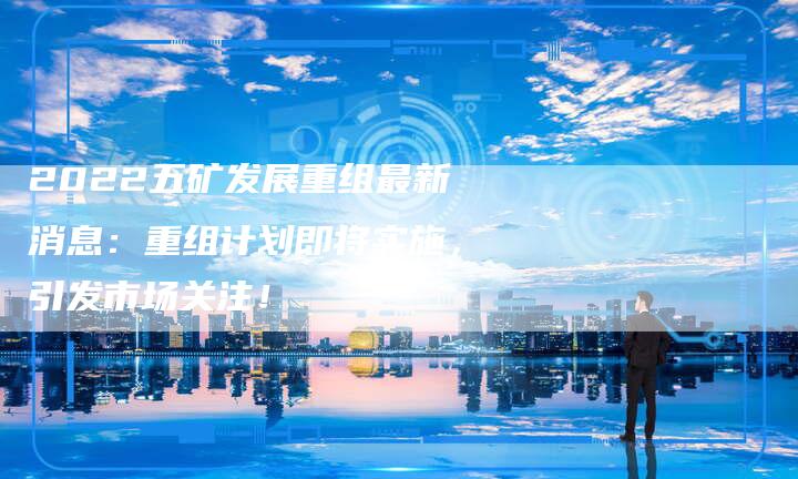 2022五矿发展重组最新消息：重组计划即将实施，引发市场关注！