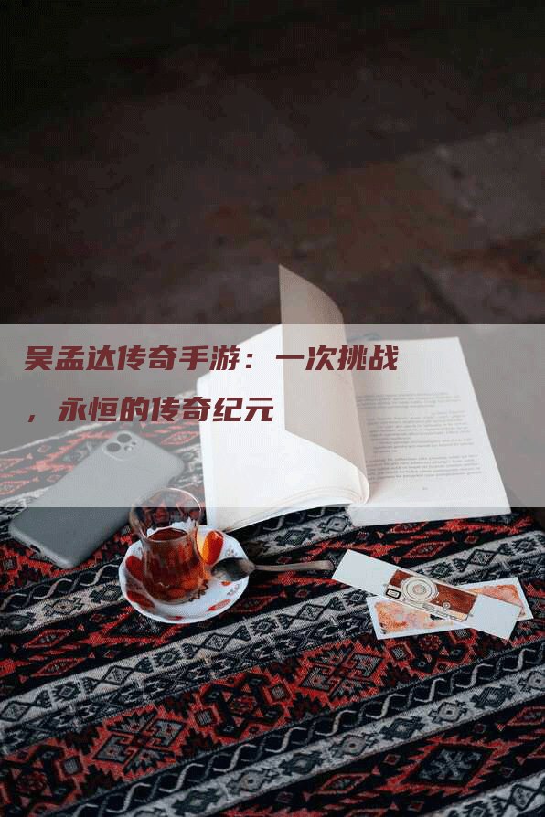 吴孟达传奇手游：一次挑战，永恒的传奇纪元