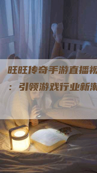 旺旺传奇手游直播视频下载：引领游戏行业新潮流