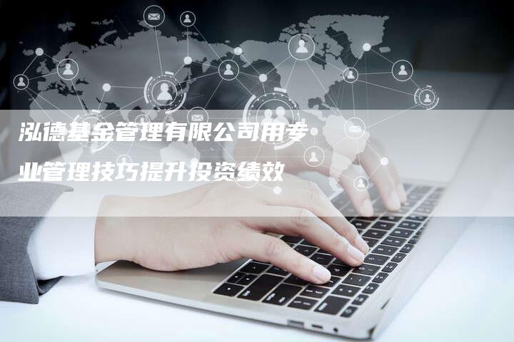 泓德基金管理有限公司用专业管理技巧提升投资绩效